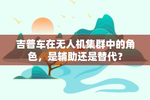 吉普车在无人机集群中的角色，是辅助还是替代？