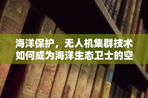海洋保护，无人机集群技术如何成为海洋生态卫士的空中之眼？