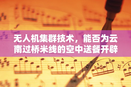 无人机集群技术，能否为云南过桥米线的空中送餐开辟新路径？