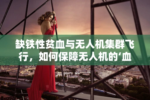 缺铁性贫血与无人机集群飞行，如何保障无人机的‘血液’充足？