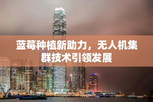 蓝莓种植新助力，无人机集群技术引领发展