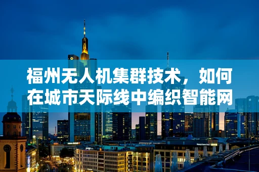 福州无人机集群技术，如何在城市天际线中编织智能网络？
