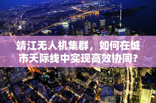 靖江无人机集群，如何在城市天际线中实现高效协同？
