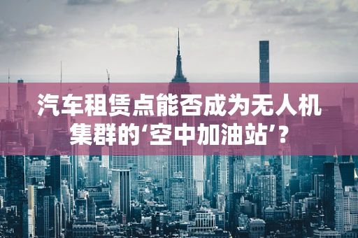 汽车租赁点能否成为无人机集群的‘空中加油站’？