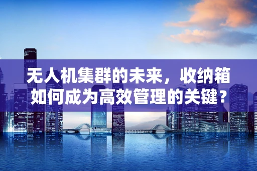 无人机集群的未来，收纳箱如何成为高效管理的关键？
