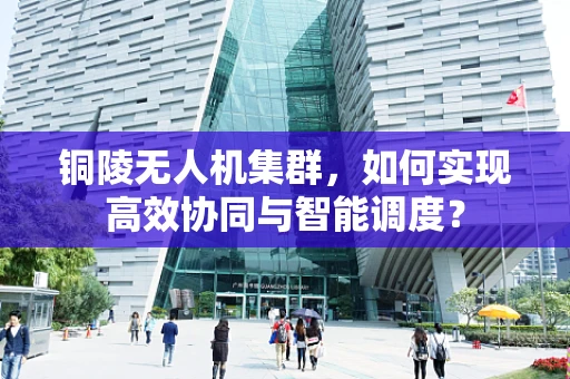 铜陵无人机集群，如何实现高效协同与智能调度？