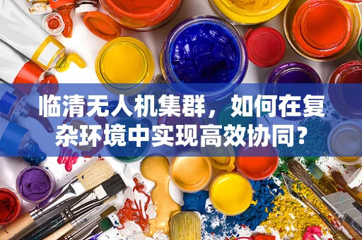 临清无人机集群，如何在复杂环境中实现高效协同？