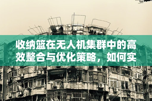 收纳篮在无人机集群中的高效整合与优化策略，如何实现？
