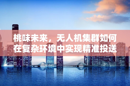 桃味未来，无人机集群如何在复杂环境中实现精准投送？