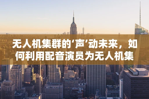 无人机集群的‘声’动未来，如何利用配音演员为无人机集群增添情感化元素？