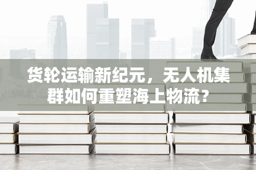 货轮运输新纪元，无人机集群如何重塑海上物流？
