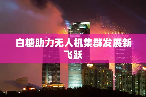 白糖助力无人机集群发展新飞跃