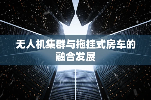 无人机集群与拖挂式房车的融合发展