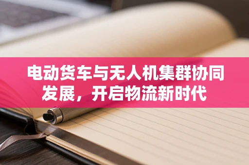 电动货车与无人机集群协同发展，开启物流新时代