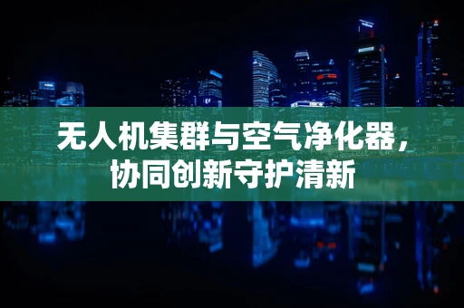 无人机集群与空气净化器，协同创新守护清新