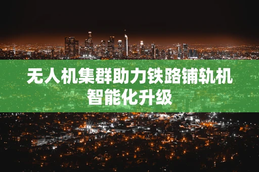无人机集群助力铁路铺轨机智能化升级