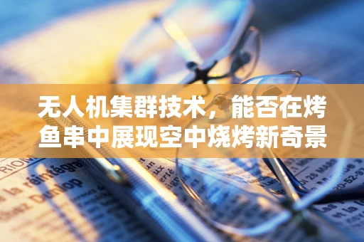 无人机集群技术，能否在烤鱼串中展现空中烧烤新奇景？