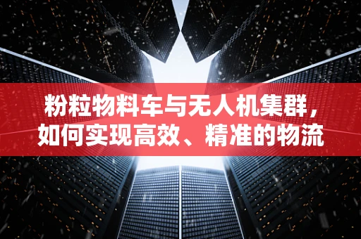 粉粒物料车与无人机集群，如何实现高效、精准的物流运输？