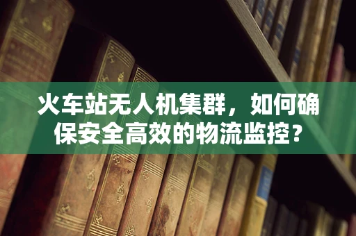 火车站无人机集群，如何确保安全高效的物流监控？