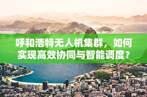 呼和浩特无人机集群，如何实现高效协同与智能调度？