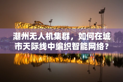 潮州无人机集群，如何在城市天际线中编织智能网络？