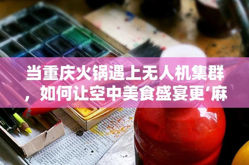 当重庆火锅遇上无人机集群，如何让空中美食盛宴更‘麻辣’？