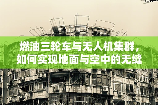 燃油三轮车与无人机集群，如何实现地面与空中的无缝协同？