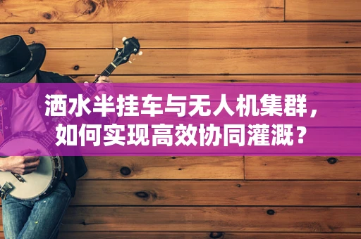 洒水半挂车与无人机集群，如何实现高效协同灌溉？