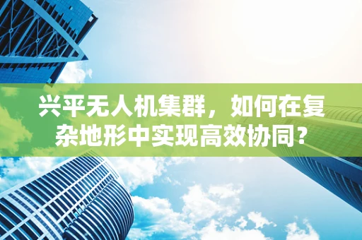 兴平无人机集群，如何在复杂地形中实现高效协同？