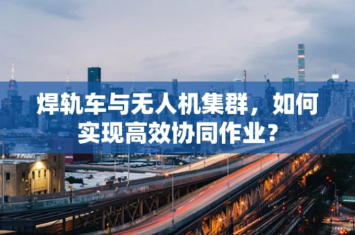 焊轨车与无人机集群，如何实现高效协同作业？