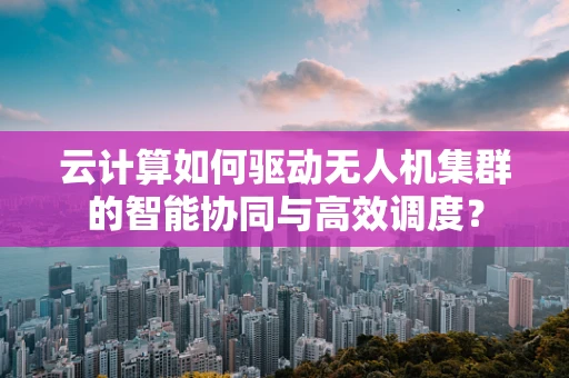 云计算如何驱动无人机集群的智能协同与高效调度？