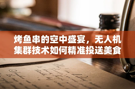 烤鱼串的空中盛宴，无人机集群技术如何精准投送美食？
