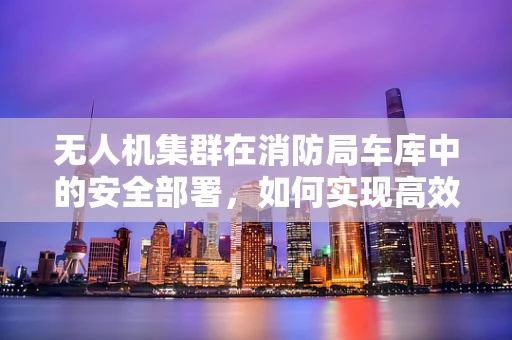 无人机集群在消防局车库中的安全部署，如何实现高效协同与安全保障？