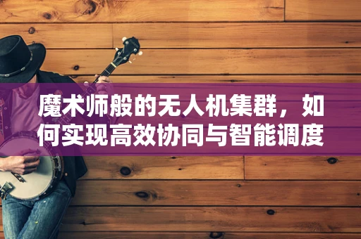魔术师般的无人机集群，如何实现高效协同与智能调度？