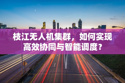 枝江无人机集群，如何实现高效协同与智能调度？