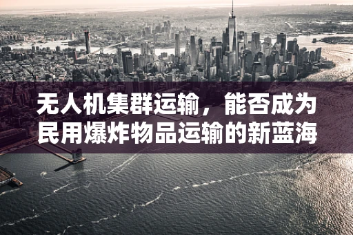 无人机集群运输，能否成为民用爆炸物品运输的新蓝海？