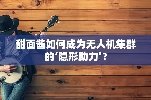 甜面酱如何成为无人机集群的‘隐形助力’？