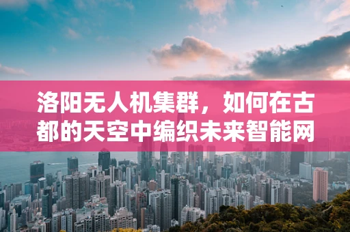 洛阳无人机集群，如何在古都的天空中编织未来智能网络？