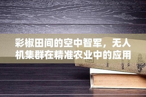 彩椒田间的空中智军，无人机集群在精准农业中的应用挑战