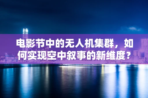 电影节中的无人机集群，如何实现空中叙事的新维度？