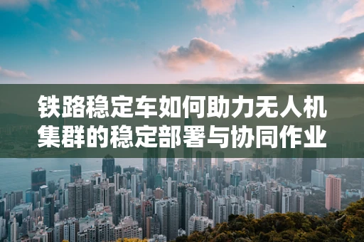 铁路稳定车如何助力无人机集群的稳定部署与协同作业？