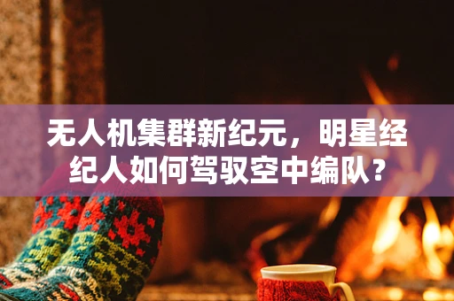 无人机集群新纪元，明星经纪人如何驾驭空中编队？