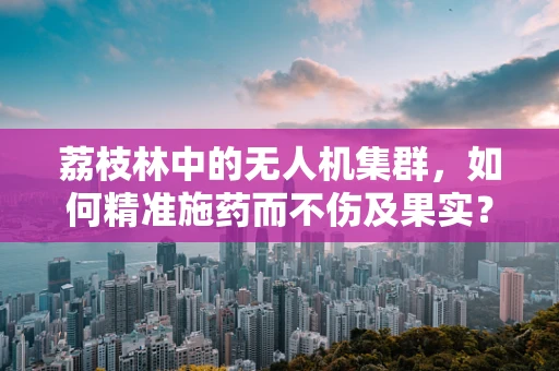 荔枝林中的无人机集群，如何精准施药而不伤及果实？