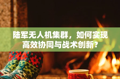 陆军无人机集群，如何实现高效协同与战术创新？
