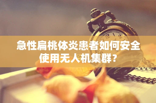 急性扁桃体炎患者如何安全使用无人机集群？