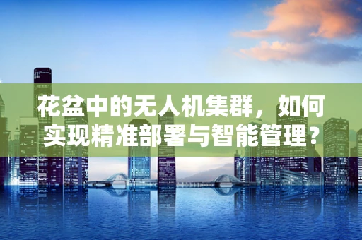 花盆中的无人机集群，如何实现精准部署与智能管理？