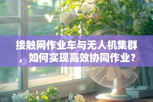 接触网作业车与无人机集群，如何实现高效协同作业？