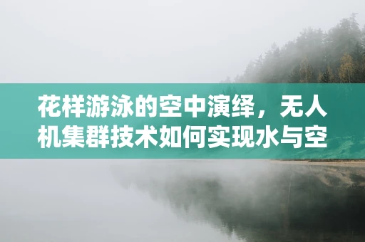 花样游泳的空中演绎，无人机集群技术如何实现水与空的完美融合？
