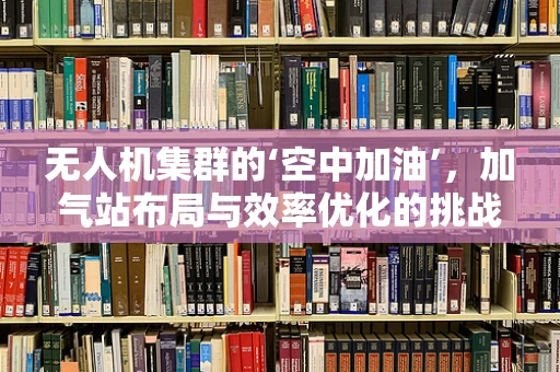 无人机集群的‘空中加油’，加气站布局与效率优化的挑战