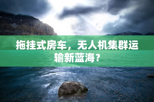 拖挂式房车，无人机集群运输新蓝海？